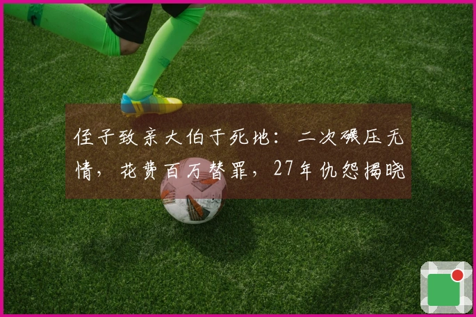 侄子致亲大伯于死地：二次碾压无情，花费百万替罪，27年仇怨揭晓