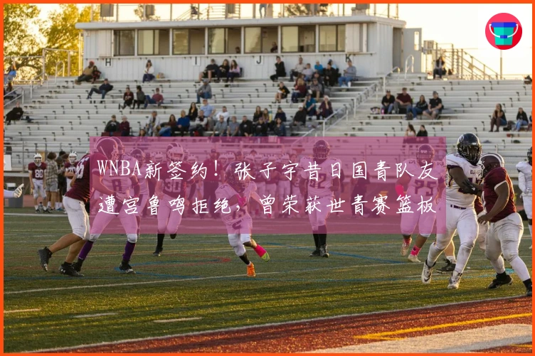 WNBA新签约！张子宇昔日国青队友遭宫鲁鸣拒绝，曾荣获世青赛篮板王