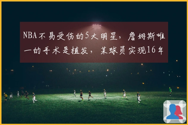 NBA不易受伤的5大明星，詹姆斯唯一的手术是植发，某球员实现16年全勤