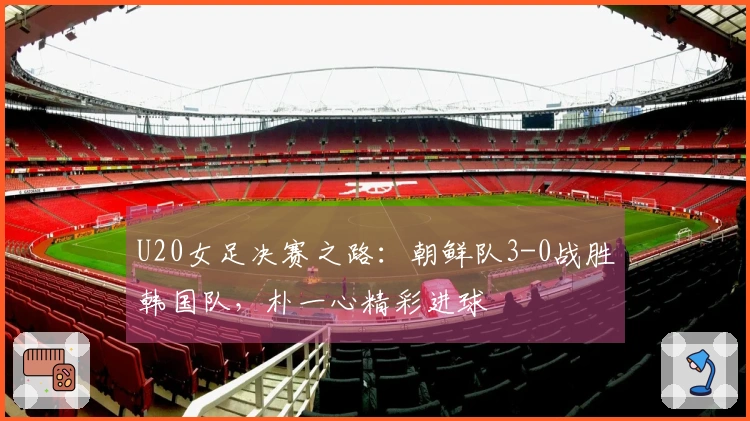 U20女足决赛之路：朝鲜队3-0战胜韩国队，朴一心精彩进球