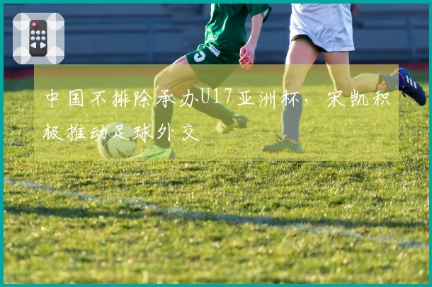 中国不排除承办U17亚洲杯，宋凯积极推动足球外交
