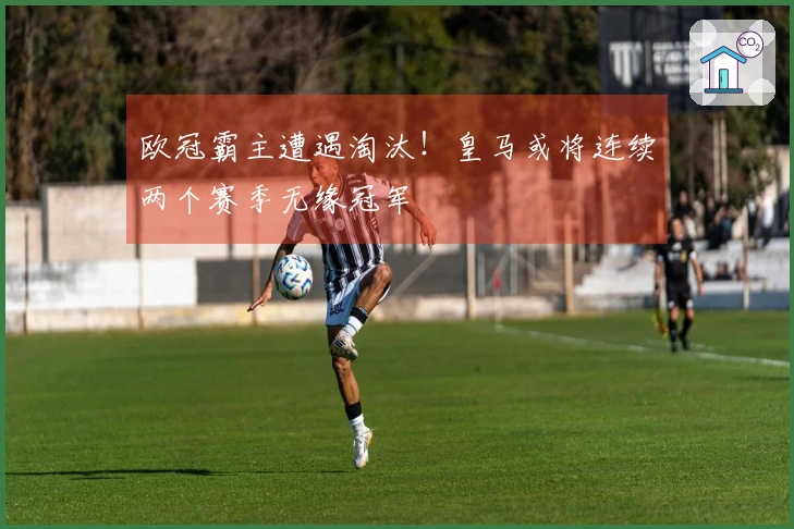 欧冠霸主遭遇淘汰！皇马或将连续两个赛季无缘冠军