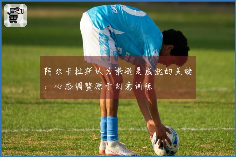 阿尔卡拉斯认为谦逊是成就的关键，心态调整源于刻意训练