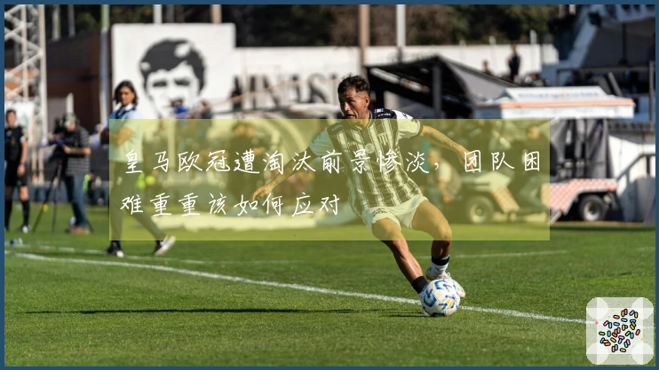 皇马欧冠遭淘汰前景惨淡，团队困难重重该如何应对