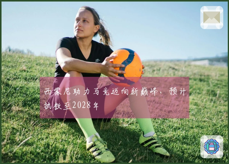 西蒙尼助力马竞迈向新巅峰，预计执教至2028年