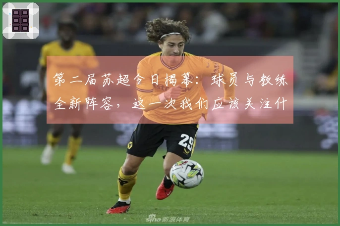 第二届苏超今日揭幕：球员与教练全新阵容，这一次我们应该关注什么