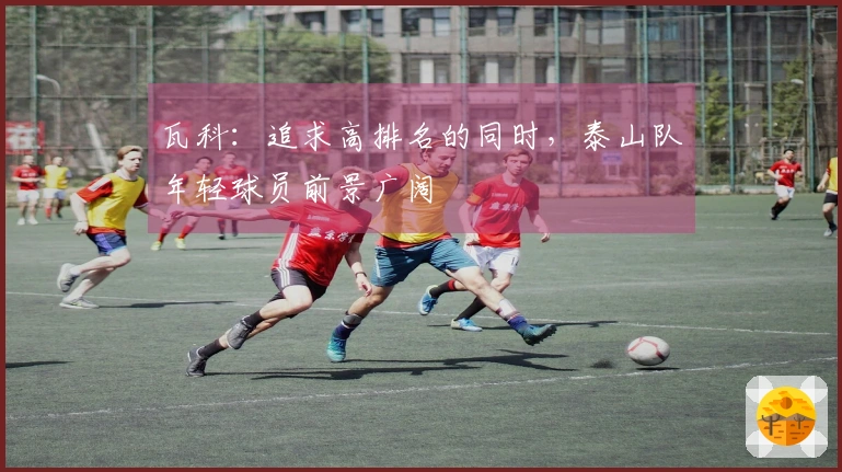 瓦科：追求高排名的同时，泰山队年轻球员前景广阔