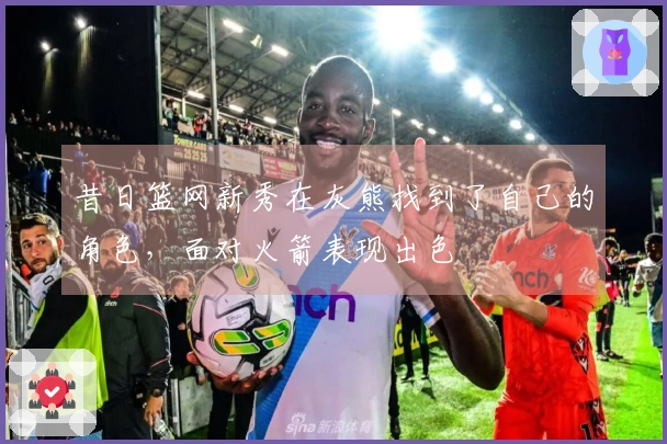 昔日篮网新秀在灰熊找到了自己的角色，面对火箭表现出色