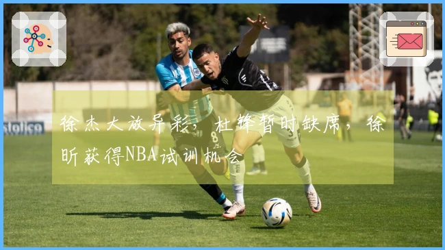 徐杰大放异彩，杜锋暂时缺席，徐昕获得NBA试训机会