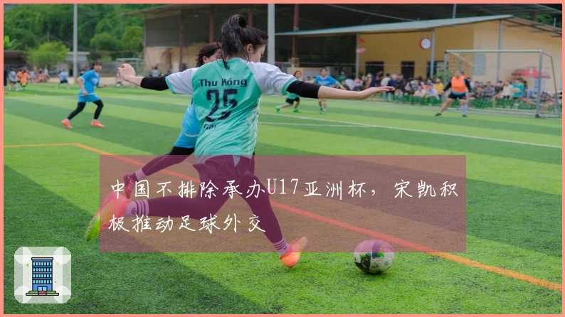 中国不排除承办U17亚洲杯，宋凯积极推动足球外交